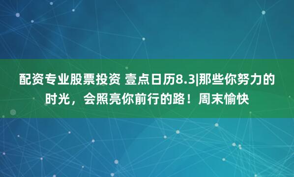 配资专业股票投资 壹点日历8.3|那些你努力的时光，会照亮你前行的路！周末愉快