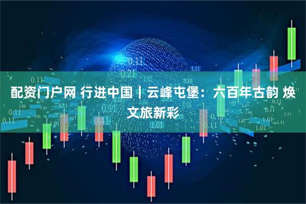 配资门户网 行进中国｜云峰屯堡：六百年古韵 焕文旅新彩