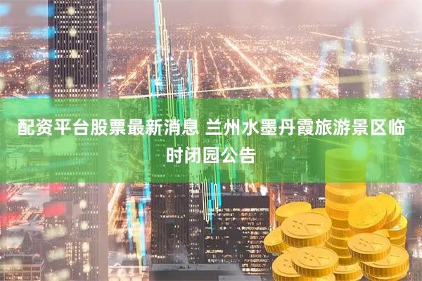 配资平台股票最新消息 兰州水墨丹霞旅游景区临时闭园公告