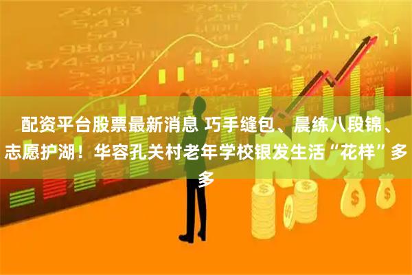 配资平台股票最新消息 巧手缝包、晨练八段锦、志愿护湖！华容孔关村老年学校银发生活“花样”多