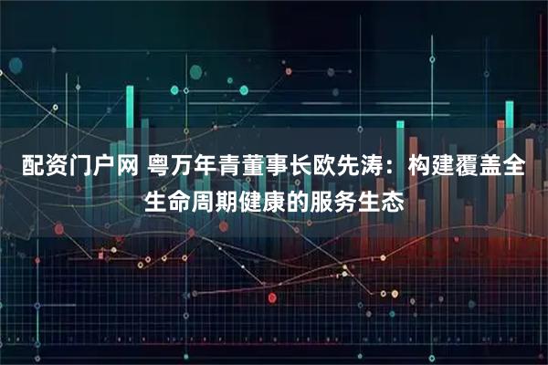 配资门户网 粤万年青董事长欧先涛：构建覆盖全生命周期健康的服务生态