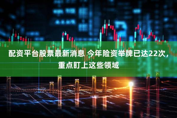配资平台股票最新消息 今年险资举牌已达22次，重点盯上这些领域