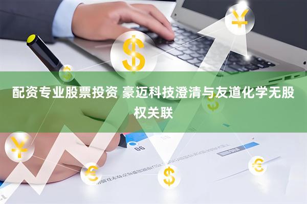 配资专业股票投资 豪迈科技澄清与友道化学无股权关联