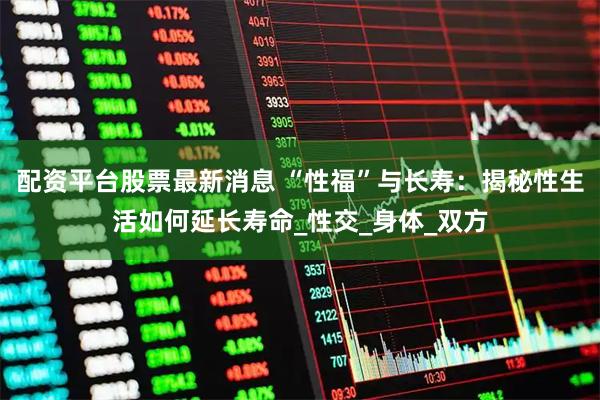 配资平台股票最新消息 “性福”与长寿：揭秘性生活如何延长寿命_性交_身体_双方