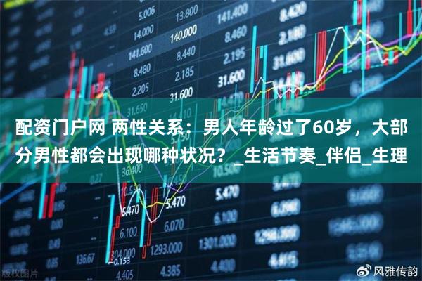 配资门户网 两性关系：男人年龄过了60岁，大部分男性都会出现哪种状况？_生活节奏_伴侣_生理