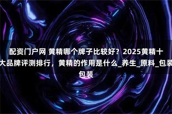 配资门户网 黄精哪个牌子比较好？2025黄精十大品牌评测排行，黄精的作用是什么_养生_原料_包装