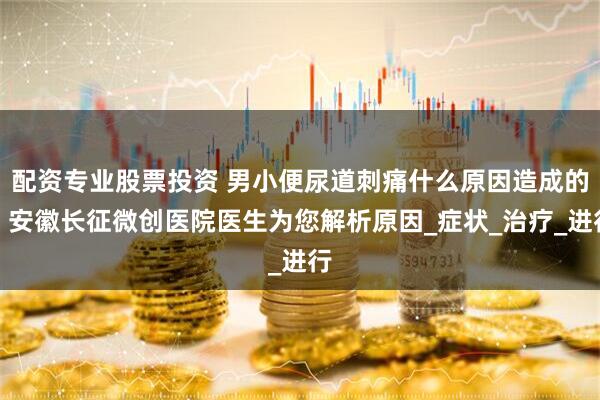 配资专业股票投资 男小便尿道刺痛什么原因造成的？安徽长征微创医院医生为您解析原因_症状_治疗_进行