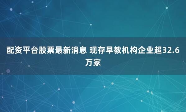 配资平台股票最新消息 现存早教机构企业超32.6万家