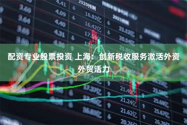 配资专业股票投资 上海：创新税收服务激活外资外贸活力