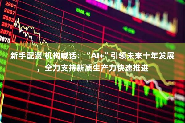 新手配资 机构喊话：“AI+”引领未来十年发展，全力支持新质生产力快速推进