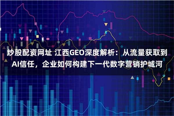 炒股配资网址 江西GEO深度解析：从流量获取到AI信任，企业如何构建下一代数字营销护城河