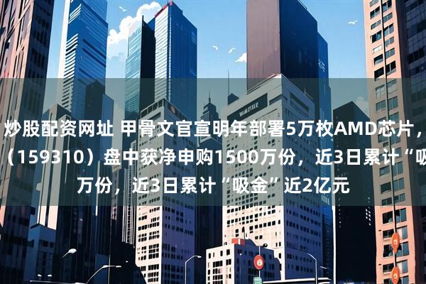 炒股配资网址 甲骨文官宣明年部署5万枚AMD芯片，芯片ETF天弘（159310）盘中获净申购1500万份，近3日累计“吸金”近2亿元