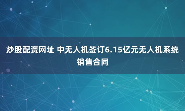 炒股配资网址 中无人机签订6.15亿元无人机系统销售合同