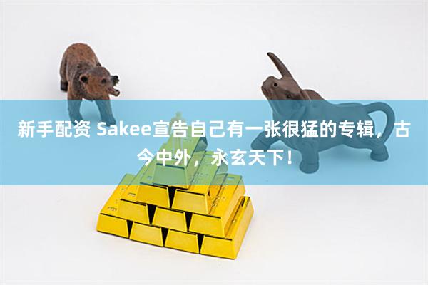 新手配资 Sakee宣告自己有一张很猛的专辑，古今中外，永玄天下！
