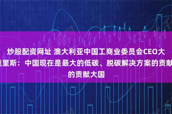 炒股配资网址 澳大利亚中国工商业委员会CEO大卫·莫里斯：中国现在是最大的低碳、脱碳解决方案的贡献大国