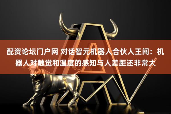 配资论坛门户网 对话智元机器人合伙人王闯：机器人对触觉和温度的感知与人差距还非常大