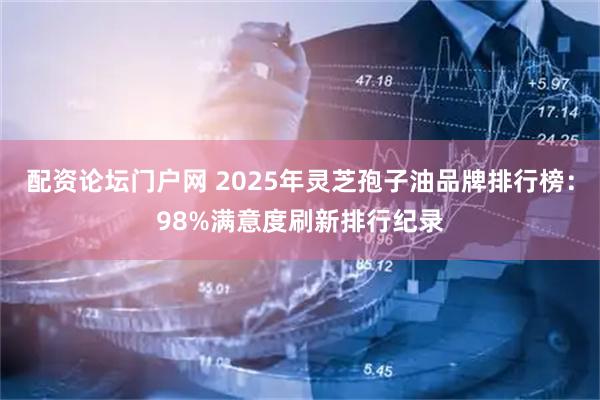 配资论坛门户网 2025年灵芝孢子油品牌排行榜：98%满意度刷新排行纪录