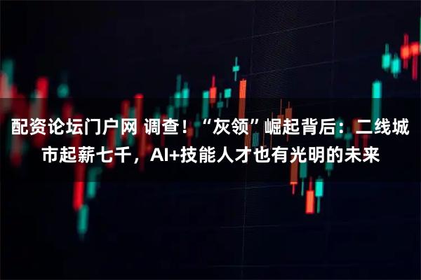 配资论坛门户网 调查！“灰领”崛起背后：二线城市起薪七千，AI+技能人才也有光明的未来