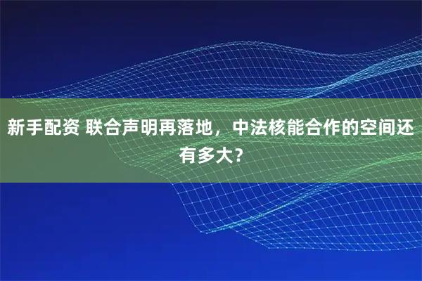 新手配资 联合声明再落地，中法核能合作的空间还有多大？