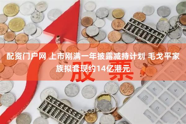 配资门户网 上市刚满一年披露减持计划 毛戈平家族拟套现约14亿港元