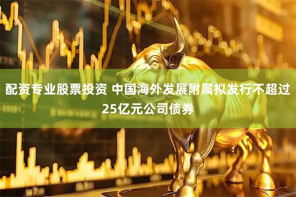 配资专业股票投资 中国海外发展附属拟发行不超过25亿元公司债券