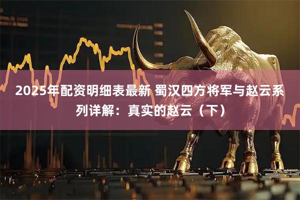2025年配资明细表最新 蜀汉四方将军与赵云系列详解：真实的赵云（下）