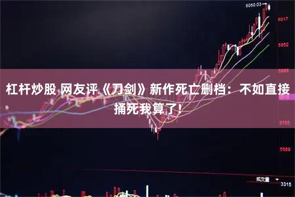杠杆炒股 网友评《刀剑》新作死亡删档：不如直接捅死我算了!
